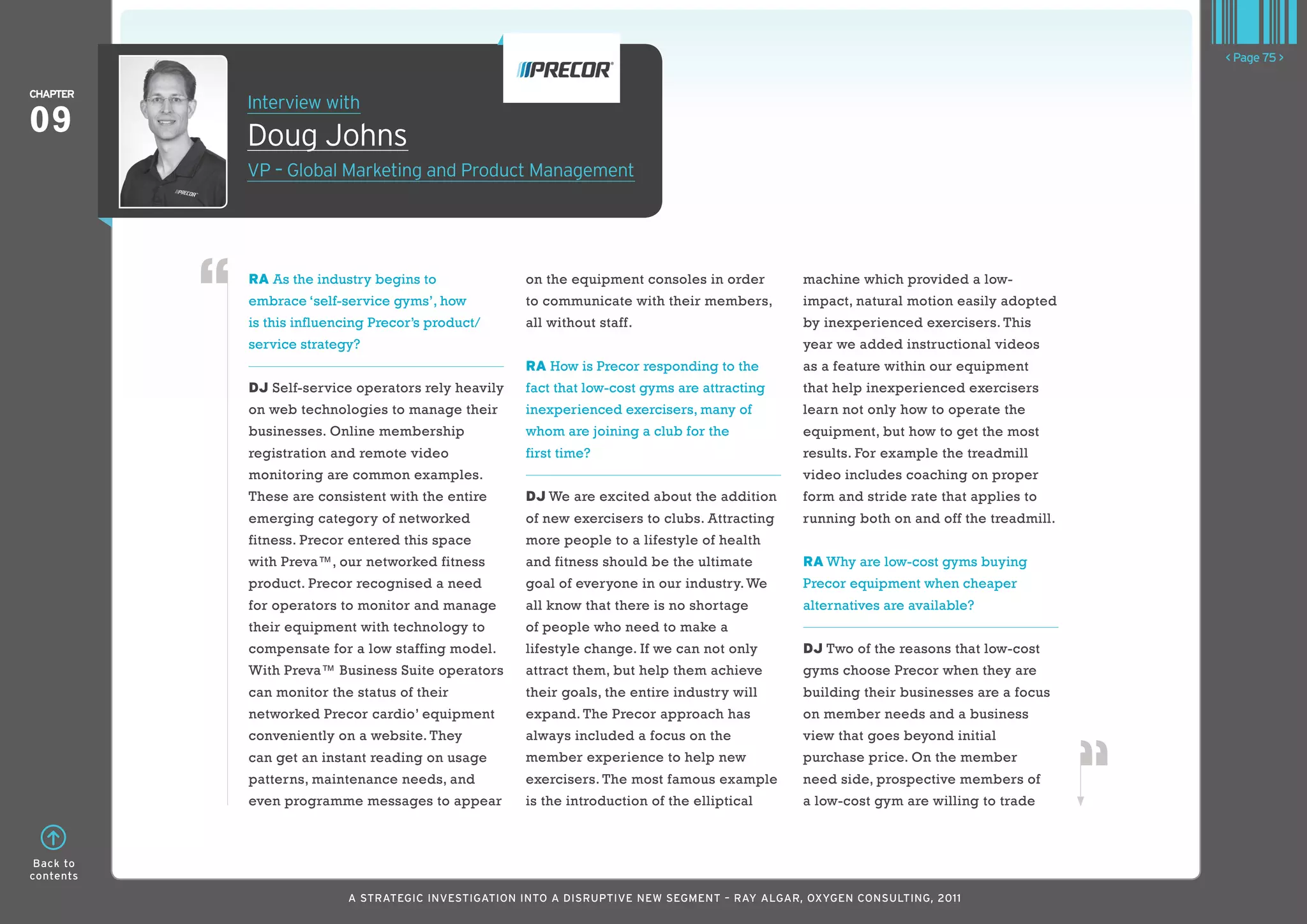 < Page 75 >

ChaPTER
           Interview with
09         Doug Johns
           VP – Global Marketing and Product Management




           RA As the industry begins to             on the equipment consoles in order        machine which provided a low-
           embrace ‘self-service gyms’, how         to communicate with their members,        impact, natural motion easily adopted
           is this influencing Precor’s product/    all without staff.                        by inexperienced exercisers. This
           service strategy?                                                                  year we added instructional videos
                                                    RA How is Precor responding to the        as a feature within our equipment
           DJ Self-service operators rely heavily   fact that low-cost gyms are attracting    that help inexperienced exercisers
           on web technologies to manage their      inexperienced exercisers, many of         learn not only how to operate the
           businesses. Online membership            whom are joining a club for the           equipment, but how to get the most
           registration and remote video            first time?                               results. For example the treadmill
           monitoring are common examples.                                                    video includes coaching on proper
           These are consistent with the entire     DJ We are excited about the addition      form and stride rate that applies to
           emerging category of networked           of new exercisers to clubs. Attracting    running both on and off the treadmill.
           fitness. Precor entered this space       more people to a lifestyle of health
           with Preva™, our networked fitness       and fitness should be the ultimate        RA Why are low-cost gyms buying
           product. Precor recognised a need        goal of everyone in our industry. We      Precor equipment when cheaper
           for operators to monitor and manage      all know that there is no shortage        alternatives are available?
           their equipment with technology to       of people who need to make a
           compensate for a low staffing model.     lifestyle change. If we can not only      DJ Two of the reasons that low-cost
           With Preva™ Business Suite operators     attract them, but help them achieve       gyms choose Precor when they are
           can monitor the status of their          their goals, the entire industry will     building their businesses are a focus
           networked Precor cardio’ equipment       expand. The Precor approach has           on member needs and a business
           conveniently on a website. They          always included a focus on the            view that goes beyond initial
           can get an instant reading on usage      member experience to help new             purchase price. On the member
           patterns, maintenance needs, and         exercisers. The most famous example       need side, prospective members of
           even programme messages to appear        is the introduction of the elliptical     a low-cost gym are willing to trade



 Back to
contents

                          A STRATEGIC INVESTIGATION INTO A DISRUPTIVE NEW SEGMENT – RAy AlGAR, OxyGEN CONSUlTING, 2011
 