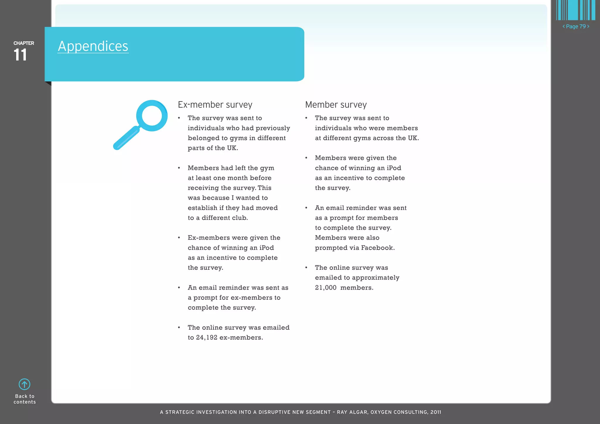 < Page 79 >

ChaPTER
           Appendices
11

                             Ex-member survey                          Member survey
                             •	 	 he	survey	was	sent	to	
                                T                                      •	 	 he	survey	was	sent	to	
                                                                          T
                                individuals who had previously            individuals who were members
                                belonged to gyms in different             at different gyms across the UK.
                                parts of the UK.
                                                                       •	 	 embers	were	given	the	
                                                                          M
                             •	 	 embers	had	left	the	gym	
                                M                                         chance of winning an iPod
                                at least one month before                 as an incentive to complete
                                receiving the survey. This                the survey.
                                was because I wanted to
                                establish if they had moved            •	 	 n	email	reminder	was	sent	
                                                                          A
                                to a different club.                      as a prompt for members
                                                                          to complete the survey.
                             •	 	 x-members	were	given	the	
                                E                                         Members were also
                                chance of winning an iPod                 prompted via Facebook.
                                as an incentive to complete
                                the survey.                            •	 	 he	online	survey	was	
                                                                          T
                                                                          emailed to approximately
                             •	 	 n	email	reminder	was	sent	as	
                                A                                         21,000 members.
                                a prompt for ex-members to
                                complete the survey.

                             •	 	 he	online	survey	was	emailed	
                                T
                                to 24,192 ex-members.




 Back to
contents

                        A STRATEGIC INVESTIGATION INTO A DISRUPTIVE NEW SEGMENT – RAy AlGAR, OxyGEN CONSUlTING, 2011
 