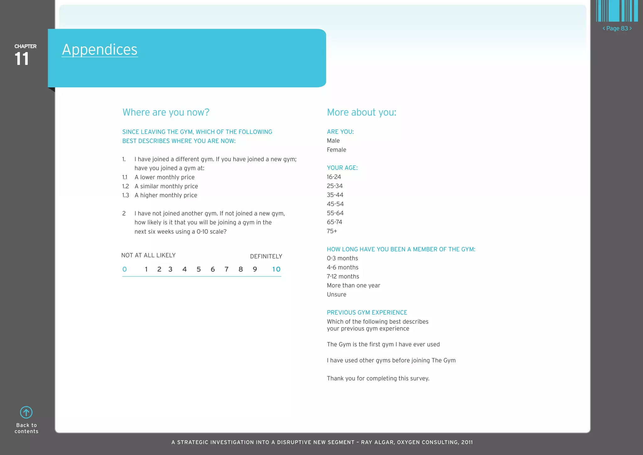 < Page 83 >

ChaPTER
           Appendices
11

                  where are you now?                                                 More about you:
                  SInCE LEAVInG THE GYM, wHICH OF THE FOLLOwInG                      ARE YOU:
                  BEST DESCRIBES wHERE YOU ARE nOw:                                  Male
                                                                                     Female
                  1.  I have joined a different gym. If you have joined a new gym;
                      have you joined a gym at:                                      YOUR AGE:
                  1.1 A lower monthly price                                          16-24
                  1.2 A similar monthly price                                        25-34
                  1.3 A higher monthly price                                         35-44
                                                                                     45-54
                  2    I have not joined another gym. If not joined a new gym,       55-64
                       how likely is it that you will be joining a gym in the        65-74
                       next six weeks using a 0-10 scale?                            75+

                                                                                     HOw LOnG HAVE YOU BEEn A MEMBER OF THE GYM:
                  nOT AT ALL LIkELY                              DEFInITELY          0-3 months
                  0       1    2 3      4    5    6    7    8     9      10          4-6 months
                                                                                     7-12 months
                                                                                     More than one year
                                                                                     Unsure

                                                                                     PREVIOUS GYM ExPERIEnCE
                                                                                     which of the following best describes
                                                                                     your previous gym experience

                                                                                     The Gym is the first gym I have ever used

                                                                                     I have used other gyms before joining The Gym

                                                                                     Thank you for completing this survey.




 Back to
contents

                                    A STRATEGIC INVESTIGATION INTO A DISRUPTIVE NEW SEGMENT – RAy AlGAR, OxyGEN CONSUlTING, 2011
 