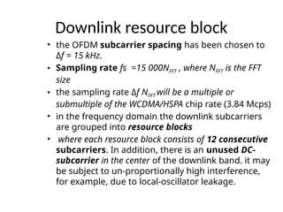 Downlink resource block
• the OFDM subcarrier spacing has been chosen to
Δf = 15 kHz.
• Sampling rate fs =15 000NFFT , where NFFT is the FFT
size
• the sampling rate Δf NFFT will be a multiple or
submultiple of the WCDMA/HSPA chip rate (3.84 Mcps)
• in the frequency domain the downlink subcarriers
are grouped into resource blocks
• where each resource block consists of 12 consecutive
subcarriers. In addition, there is an unused DC-
subcarrier in the center of the downlink band. it may
be subject to un-proportionally high interference,
for example, due to local-oscillator leakage.
 
