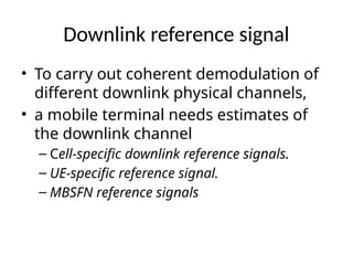 Downlink reference signal
• To carry out coherent demodulation of
different downlink physical channels,
• a mobile terminal needs estimates of
the downlink channel
– Cell-specific downlink reference signals.
– UE-specific reference signal.
– MBSFN reference signals
 