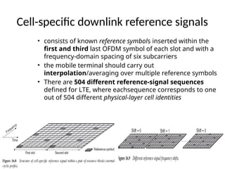 Cell-specific downlink reference signals
• consists of known reference symbols inserted within the
first and third last OFDM symbol of each slot and with a
frequency-domain spacing of six subcarriers
• the mobile terminal should carry out
interpolation/averaging over multiple reference symbols
• There are 504 different reference-signal sequences
defined for LTE, where eachsequence corresponds to one
out of 504 different physical-layer cell identities
 