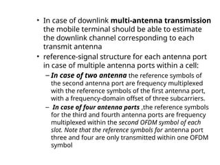 • In case of downlink multi-antenna transmission
the mobile terminal should be able to estimate
the downlink channel corresponding to each
transmit antenna
• reference-signal structure for each antenna port
in case of multiple antenna ports within a cell:
– In case of two antenna the reference symbols of
the second antenna port are frequency multiplexed
with the reference symbols of the first antenna port,
with a frequency-domain offset of three subcarriers.
– In case of four antenna ports ,the reference symbols
for the third and fourth antenna ports are frequency
multiplexed within the second OFDM symbol of each
slot. Note that the reference symbols for antenna port
three and four are only transmitted within one OFDM
symbol
 