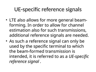 UE-specific reference signals
• LTE also allows for more general beam-
forming. In order to allow for channel
estimation also for such transmissions,
additional reference signals are needed.
• As such a reference signal can only be
used by the specific terminal to which
the beam-formed transmission is
intended, it is referred to as a UE-specific
reference signal .
 
