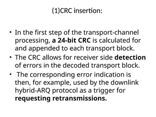 (1)CRC insertion:
• In the first step of the transport-channel
processing, a 24-bit CRC is calculated for
and appended to each transport block.
• The CRC allows for receiver side detection
of errors in the decoded transport block.
• The corresponding error indication is
then, for example, used by the downlink
hybrid-ARQ protocol as a trigger for
requesting retransmissions.
 