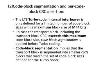 (2)Code-block segmentation and per-code-
block CRC insertion:
• The LTE Turbo-coder internal interleaver is
only defined for a limited number of code-block
sizes with a maximum block size of 6144 bits.
• In case the transport block, including the
transport-block CRC, exceeds this maximum
code-block size, code-block segmentation is
applied before Turbo coding.
• Code-block segmentation implies that the
transport block is segmented into smaller code
blocks that match the set of code-block sizes
defined for the Turbo coder.
 