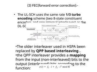 (3) FEC(forward error correction):-
• The UL-SCH uses the same rate 1/3 turbo
encoding scheme (two 8-state constituent
encoders and one internal interleaver) as the
DL-SCH.
•The older interleaver used in HSPA been
replaced by QPP based interleaving .
•the QPP interleaver provides a mapping
from the input (non-interleaved) bits to the
output (interleaved) bits according to the
function:
 
