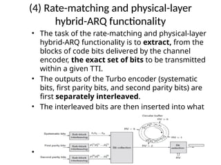 (4) Rate-matching and physical-layer
hybrid-ARQ functionality
• The task of the rate-matching and physical-layer
hybrid-ARQ functionality is to extract, from the
blocks of code bits delivered by the channel
encoder, the exact set of bits to be transmitted
within a given TTI.
• The outputs of the Turbo encoder (systematic
bits, first parity bits, and second parity bits) are
first separately interleaved.
• The interleaved bits are then inserted into what
can be described as a circular buffer with the
systematic bits inserted first, followed by
alternating insertion of the first and second
parity bits.
• The bit selection then extracts consecutive bits
from the circular buffer
 