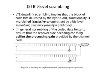 (5) Bit-level scrambling
• LTE downlink scrambling implies that the block of
code bits delivered by the hybrid-ARQ functionality is
multiplied (exclusive-or operation) by a bit-level
scrambling sequence (usually a gold code).
• In general, scrambling of the coded data helps to
ensure that the receiver-side decoding can fully
utilize the processing gain provided by the channel
code
 