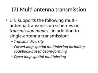 (7) Multi antenna transmission
• LTE supports the following multi-
antenna transmission schemes or
transmission modes , in addition to
single-antenna transmission:
– Transmit diversity
– Closed-loop spatial multiplexing including
codebook-based beam-forming
– Open-loop spatial multiplexing
 