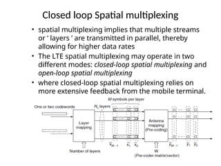 Closed loop Spatial multiplexing
• spatial multiplexing implies that multiple streams
or ‘ layers ’ are transmitted in parallel, thereby
allowing for higher data rates
• The LTE spatial multiplexing may operate in two
different modes: closed-loop spatial multiplexing and
open-loop spatial multiplexing
• where closed-loop spatial multiplexing relies on
more extensive feedback from the mobile terminal.
 