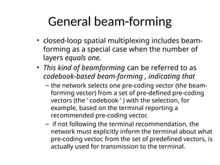 General beam-forming
• closed-loop spatial multiplexing includes beam-
forming as a special case when the number of
layers equals one.
• This kind of beamforming can be referred to as
codebook-based beam-forming , indicating that
– the network selects one pre-coding vector (the beam-
forming vector) from a set of pre-defined pre-coding
vectors (the ‘ codebook ’ ) with the selection, for
example, based on the terminal reporting a
recommended pre-coding vector.
– if not following the terminal recommendation, the
network must explicitly inform the terminal about what
pre-coding vector, from the set of predefined vectors, is
actually used for transmission to the terminal.
 