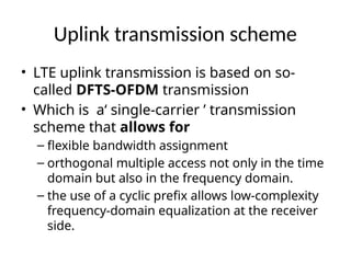 Uplink transmission scheme
• LTE uplink transmission is based on so-
called DFTS-OFDM transmission
• Which is a‘ single-carrier ’ transmission
scheme that allows for
– flexible bandwidth assignment
– orthogonal multiple access not only in the time
domain but also in the frequency domain.
– the use of a cyclic prefix allows low-complexity
frequency-domain equalization at the receiver
side.
 