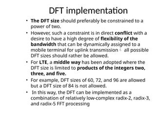 DFT implementation
• The DFT size should preferably be constrained to a
power of two.
• However, such a constraint is in direct conflict with a
desire to have a high degree of flexibility of the
bandwidth that can be dynamically assigned to a
mobile terminal for uplink transmission all possible
DFT sizes should rather be allowed.
• For LTE, a middle way has been adopted where the
DFT size is limited to products of the integers two,
three, and five.
• For example, DFT sizes of 60, 72, and 96 are allowed
but a DFT size of 84 is not allowed.
• In this way, the DFT can be implemented as a
combination of relatively low-complex radix-2, radix-3,
and radix-5 FFT processing
 