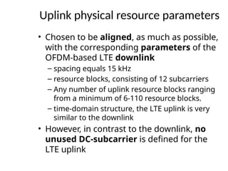 Uplink physical resource parameters
• Chosen to be aligned, as much as possible,
with the corresponding parameters of the
OFDM-based LTE downlink
– spacing equals 15 kHz
– resource blocks, consisting of 12 subcarriers
– Any number of uplink resource blocks ranging
from a minimum of 6-110 resource blocks.
– time-domain structure, the LTE uplink is very
similar to the downlink
• However, in contrast to the downlink, no
unused DC-subcarrier is defined for the
LTE uplink
 