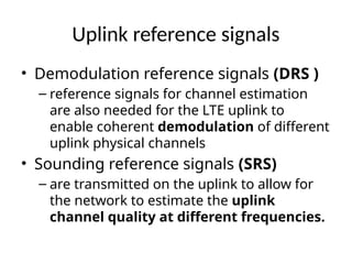 Uplink reference signals
• Demodulation reference signals (DRS )
– reference signals for channel estimation
are also needed for the LTE uplink to
enable coherent demodulation of different
uplink physical channels
• Sounding reference signals (SRS)
– are transmitted on the uplink to allow for
the network to estimate the uplink
channel quality at different frequencies.
 