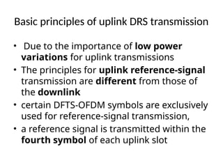 Basic principles of uplink DRS transmission
• Due to the importance of low power
variations for uplink transmissions
• The principles for uplink reference-signal
transmission are different from those of
the downlink
• certain DFTS-OFDM symbols are exclusively
used for reference-signal transmission,
• a reference signal is transmitted within the
fourth symbol of each uplink slot
 