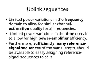 Uplink sequences
• Limited power variations in the frequency
domain to allow for similar channel-
estimation quality for all frequencies.
• Limited power variations in the time domain
to allow for high power-amplifier efficiency.
• Furthermore, sufficiently many reference-
signal sequences of the same length, should
be available to easily assigning reference-
signal sequences to cells
 
