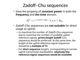 Zadoff–Chu sequences
• have the property of constant power in both the
frequency and the time domain.
• Zadoff–Chu sequences are not suitable for direct
usage as uplink:
– to maximize the number of Zadoff–Chu sequences
and to maximize the number of available uplink
reference signals, prime-length Zadoff–Chu
sequences would be preferred. At the same time, the
length of the uplink reference-signal sequences
should be a multiple of 12
– For short sequence lengths, corresponding to narrow
uplink transmission bandwidths, relatively few
reference-signal sequences would be available
 