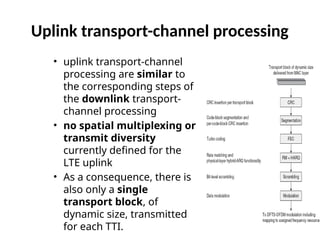 Uplink transport-channel processing
• uplink transport-channel
processing are similar to
the corresponding steps of
the downlink transport-
channel processing
• no spatial multiplexing or
transmit diversity
currently defined for the
LTE uplink
• As a consequence, there is
also only a single
transport block, of
dynamic size, transmitted
for each TTI.
 