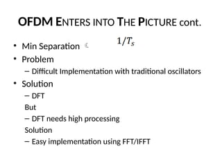 OFDM ENTERS INTO THE PICTURE cont.
• Min Separation 
• Problem
– Difficult Implementation with traditional oscillators
• Solution
– DFT
But
– DFT needs high processing
Solution
– Easy implementation using FFT/IFFT
 