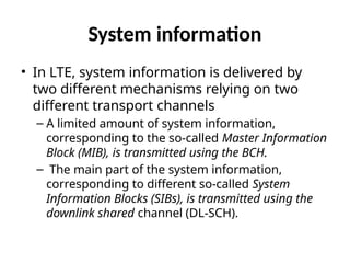 System information
• In LTE, system information is delivered by
two different mechanisms relying on two
different transport channels
– A limited amount of system information,
corresponding to the so-called Master Information
Block (MIB), is transmitted using the BCH.
– The main part of the system information,
corresponding to different so-called System
Information Blocks (SIBs), is transmitted using the
downlink shared channel (DL-SCH).
 