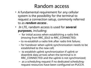 Random access
• A fundamental requirement for any cellular
system is the possibility for the terminal to
request a connection setup, commonly referred
to as random access .
• In LTE, random access is used for several
purposes, including:
– for initial access when establishing a radio link
(moving from RRC_IDLE to RRC_CONNECTED;
– to re-establish a radio link after radio link failure;
– for handover when uplink synchronization needs to be
established to the new cell;
– to establish uplink synchronization if uplink or
downlink data arrives when the terminal is in
RRC_CONNECTED and the uplink is not synchronized;
– as a scheduling request if no dedicated scheduling-
request resources have been configured on PUCCH.
 