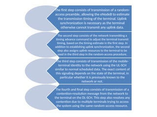 The first step consists of transmission of a random-
access preamble, allowing the eNodeB to estimate
the transmission timing of the terminal. Uplink
synchronization is necessary as the terminal
otherwise cannot transmit any uplink data.
The second step consists of the network transmitting a
timing advance command to adjust the terminal transmit
timing, based on the timing estimate in the first step. In
addition to establishing uplink synchronization, the second
step also assigns uplink resources to the terminal to be
used in the third step in the random-access procedure.
The third step consists of transmission of the mobile-
terminal identity to the network using the UL-SCH
similar to normal scheduled data. The exact content of
this signaling depends on the state of the terminal, in
particular whether it is previously known to the
network or not.
The fourth and final step consists of transmission of a
contention-resolution message from the network to
the terminal on the DL-SCH. This step also resolves any
contention due to multiple terminals trying to access
the system using the same random-access resource.
 