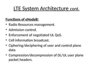 LTE System Architecture cont.
Functions of eNodeB:
• Radio Resources management.
• Admission control.
• Enforcement of negotiated UL QoS.
• Cell information broadcast.
• Ciphering/deciphering of user and control plane
data
• Compression/decompression of DL/UL user plane
packet headers.
 