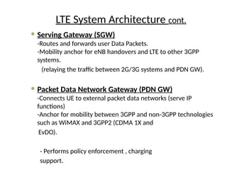 LTE System Architecture cont.
 Serving Gateway (SGW)
-Routes and forwards user Data Packets.
-Mobility anchor for eNB handovers and LTE to other 3GPP
systems.
(relaying the traffic between 2G/3G systems and PDN GW).
 Packet Data Network Gateway (PDN GW)
-Connects UE to external packet data networks (serve IP
functions)
-Anchor for mobility between 3GPP and non-3GPP technologies
such as WiMAX and 3GPP2 (CDMA 1X and
EvDO).
- Performs policy enforcement , charging
support.
 