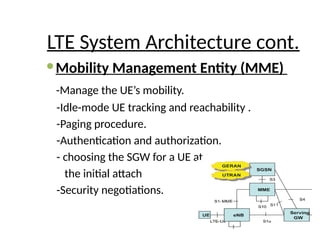 LTE System Architecture cont.
Mobility Management Entity (MME)
-Manage the UE’s mobility.
-Idle-mode UE tracking and reachability .
-Paging procedure.
-Authentication and authorization.
- choosing the SGW for a UE at
the initial attach
-Security negotiations.
 