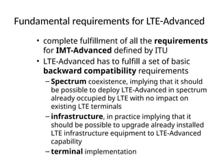 Fundamental requirements for LTE-Advanced
• complete fulfillment of all the requirements
for IMT-Advanced defined by ITU
• LTE-Advanced has to fulfill a set of basic
backward compatibility requirements
– Spectrum coexistence, implying that it should
be possible to deploy LTE-Advanced in spectrum
already occupied by LTE with no impact on
existing LTE terminals
– infrastructure, in practice implying that it
should be possible to upgrade already installed
LTE infrastructure equipment to LTE-Advanced
capability
– terminal implementation
 