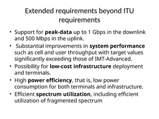 Extended requirements beyond ITU
requirements
• Support for peak-data up to 1 Gbps in the downlink
and 500 Mbps in the uplink.
• Substantial improvements in system performance
such as cell and user throughput with target values
significantly exceeding those of IMT-Advanced.
• Possibility for low-cost infrastructure deployment
and terminals.
• High power efficiency, that is, low power
consumption for both terminals and infrastructure.
• Efficient spectrum utilization, including efficient
utilization of fragmented spectrum
 
