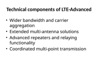 Technical components of LTE-Advanced
• Wider bandwidth and carrier
aggregation
• Extended multi-antenna solutions
• Advanced repeaters and relaying
functionality
• Coordinated multi-point transmission
 