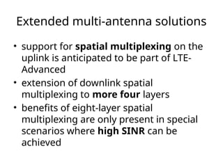 Extended multi-antenna solutions
• support for spatial multiplexing on the
uplink is anticipated to be part of LTE-
Advanced
• extension of downlink spatial
multiplexing to more four layers
• benefits of eight-layer spatial
multiplexing are only present in special
scenarios where high SINR can be
achieved
 