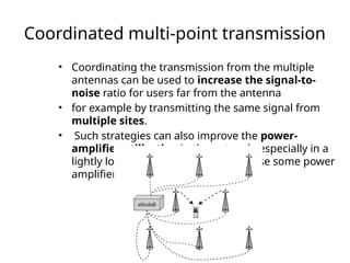 Coordinated multi-point transmission
• Coordinating the transmission from the multiple
antennas can be used to increase the signal-to-
noise ratio for users far from the antenna
• for example by transmitting the same signal from
multiple sites.
• Such strategies can also improve the power-
amplifier utilization in the network, especially in a
lightly loaded network where otherwise some power
amplifiers would be idle
 