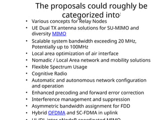 The proposals could roughly be
categorized into:
• Various concepts for Relay Nodes
• UE Dual TX antenna solutions for SU-MIMO and
diversity MIMO
• Scalable system bandwidth exceeding 20 MHz,
Potentially up to 100MHz
• Local area optimization of air interface
• Nomadic / Local Area network and mobility solutions
• Flexible Spectrum Usage
• Cognitive Radio
• Automatic and autonomous network configuration
and operation
• Enhanced precoding and forward error correction
• Interference management and suppression
• Asymmetric bandwidth assignment for FDD
• Hybrid OFDMA and SC-FDMA in uplink
 