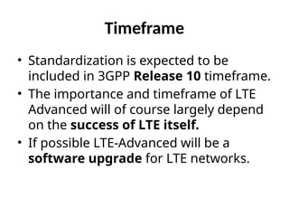 Timeframe
• Standardization is expected to be
included in 3GPP Release 10 timeframe.
• The importance and timeframe of LTE
Advanced will of course largely depend
on the success of LTE itself.
• If possible LTE-Advanced will be a
software upgrade for LTE networks.
 