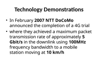 Technology Demonstrations
• In February 2007 NTT DoCoMo
announced the completion of a 4G trial
• where they achieved a maximum packet
transmission rate of approximately 5
Gbit/s in the downlink using 100MHz
frequency bandwidth to a mobile
station moving at 10 km/h
 
