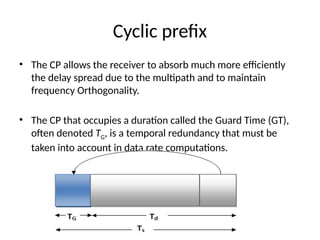 Cyclic prefix
• The CP allows the receiver to absorb much more efficiently
the delay spread due to the multipath and to maintain
frequency Orthogonality.
• The CP that occupies a duration called the Guard Time (GT),
often denoted TG, is a temporal redundancy that must be
taken into account in data rate computations.
 