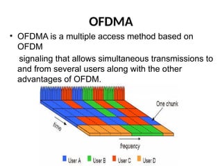 OFDMA
• OFDMA is a multiple access method based on
OFDM
signaling that allows simultaneous transmissions to
and from several users along with the other
advantages of OFDM.
 
