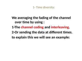 1- Time diversity:
We averaging the fading of the channel
over time by using :
1-The channel coding and interleaving.
2-Or sending the data at different times.
to explain this we will see an example:
 