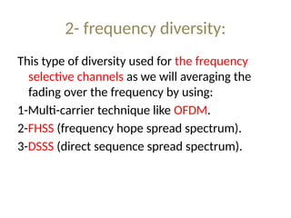 2- frequency diversity:
This type of diversity used for the frequency
selective channels as we will averaging the
fading over the frequency by using:
1-Multi-carrier technique like OFDM.
2-FHSS (frequency hope spread spectrum).
3-DSSS (direct sequence spread spectrum).
 