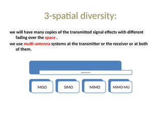 3-spatial diversity:
we will have many copies of the transmitted signal effects with different
fading over the space .
we use multi-antenna systems at the transmitter or the receiver or at both
of them.
Spatial diversity
MISO SIMO MIMO MIMO-MU
 