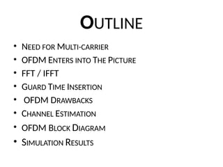 OUTLINE
• NEED FOR MULTI-CARRIER
• OFDM ENTERS INTO THE PICTURE
• FFT / IFFT
• GUARD TIME INSERTION
• OFDM DRAWBACKS
• CHANNEL ESTIMATION
• OFDM BLOCK DIAGRAM
• SIMULATION RESULTS
 