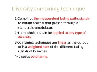 Diversity combining technique
1-Combines the independent fading paths signals
to obtain a signal that passed through a
standard demodulator.
2-The techniques can be applied to any type of
diversity.
3-combining techniques are linear as the output
of is a weighted sum of the different fading
signals of branches.
4-It needs co-phasing.
 