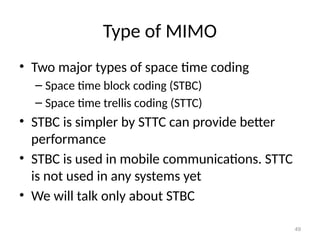 Type of MIMO
• Two major types of space time coding
– Space time block coding (STBC)
– Space time trellis coding (STTC)
• STBC is simpler by STTC can provide better
performance
• STBC is used in mobile communications. STTC
is not used in any systems yet
• We will talk only about STBC
49
 