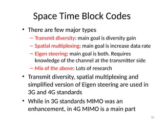 Space Time Block Codes
• There are few major types
– Transmit diversity: main goal is diversity gain
– Spatial multiplexing: main goal is increase data rate
– Eigen steering: main goal is both. Requires
knowledge of the channel at the transmitter side
– Mix of the above: Lots of research
• Transmit diversity, spatial multiplexing and
simplified version of Eigen steering are used in
3G and 4G standards
• While in 3G standards MIMO was an
enhancement, in 4G MIMO is a main part
50
 