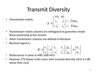 Transmit Diversity
• Transmission matrix:
• Transmission matrix columns are orthogonal to guarantee simple
linear processing at the receiver
• Other transmission matrices are defined in literature
• Received signal is:
• Performance is same as MRC with M=2
• However, if Tx Power is the same, then transmit diversity (2x1) is 3 dB
worse than (1x2)
52
1
* *
1
1 1 1
o
o o o
o
s s
r g n
R
s s
r g n
 
     
  
 
     

     
 
1
1
* *
1 1
o
Ant Ant
o o
o
s s Time
S
s s Time

 
 
 
 
    
 