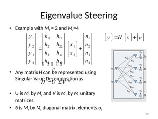 Eigenvalue Steering
• Example with Mt = 2 and Mr=4
• Any matrix H can be represented using
Singular Value Decomposition as
• U is Mr by Mr and V is Mt by Mt unitary
matrices
•  is Mr by Mt diagonal matrix, elements σi
59
     
y H x n
 
1 11 12 1
2 21 22 1 2
3 31 32 2 3
4 41 42 4
H
y h h n
y h h x n
y h h x n
y h h n
     
     
 
     
 
 
     
 
     
     
    
H
H U V
 
 